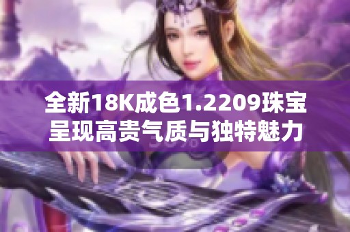 全新18K成色1.2209珠宝呈现高贵气质与独特魅力