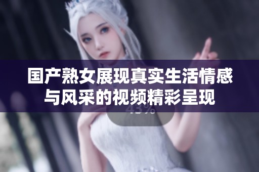 国产熟女展现真实生活情感与风采的视频精彩呈现