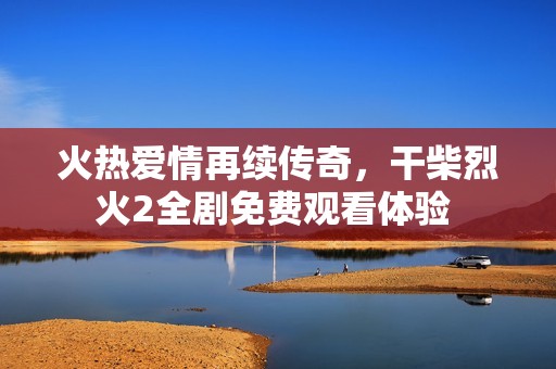 火热爱情再续传奇，干柴烈火2全剧免费观看体验 