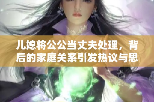 儿媳将公公当丈夫处理，背后的家庭关系引发热议与思考