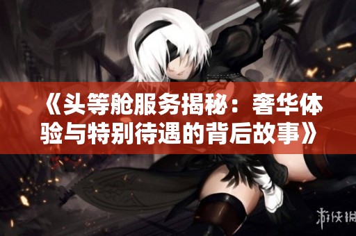 《头等舱服务揭秘：奢华体验与特别待遇的背后故事》