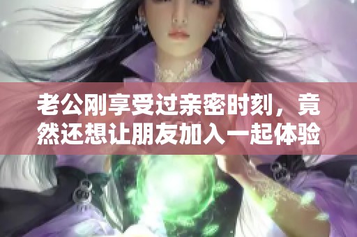 老公刚享受过亲密时刻，竟然还想让朋友加入一起体验