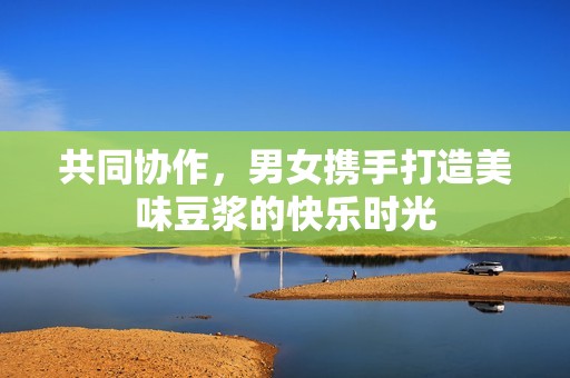 共同协作，男女携手打造美味豆浆的快乐时光