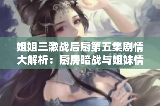 姐姐三激战后厨第五集剧情大解析：厨房暗战与姐妹情深交织的精彩故事