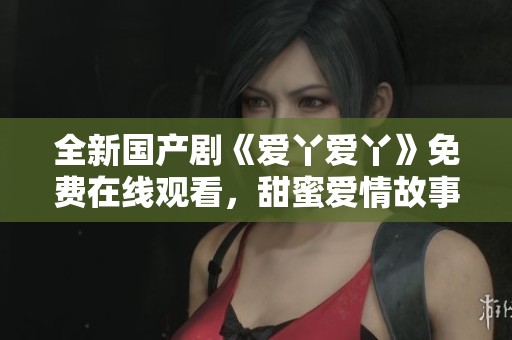 全新国产剧《爱丫爱丫》免费在线观看，甜蜜爱情故事等你来追看