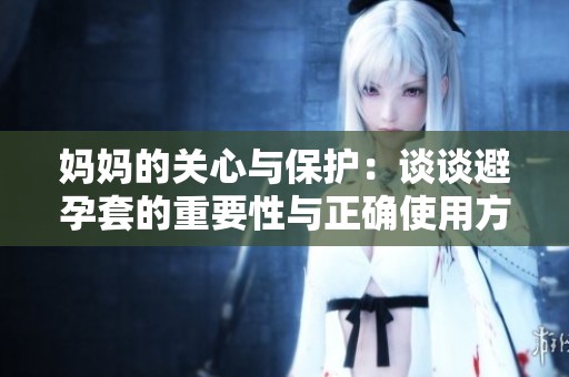 妈妈的关心与保护：谈谈避孕套的重要性与正确使用方法
