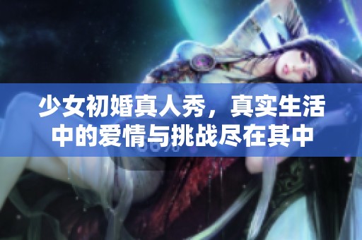 少女初婚真人秀，真实生活中的爱情与挑战尽在其中