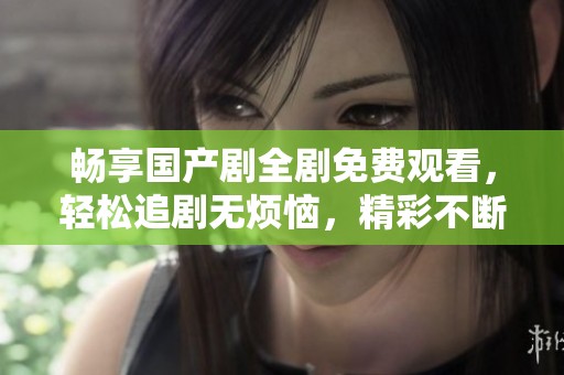 畅享国产剧全剧免费观看，轻松追剧无烦恼，精彩不断等你来！