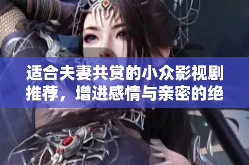 适合夫妻共赏的小众影视剧推荐，增进感情与亲密的绝佳选择