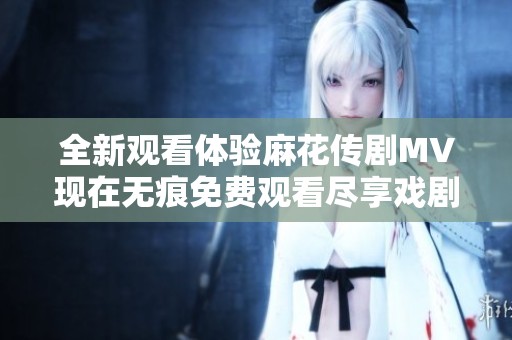 全新观看体验麻花传剧MV现在无痕免费观看尽享戏剧魅力