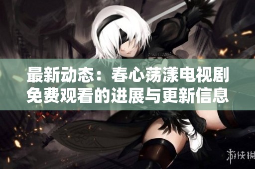 最新动态：春心荡漾电视剧免费观看的进展与更新信息全揭秘