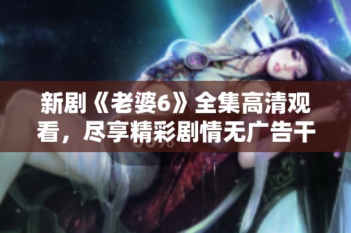 新剧《老婆6》全集高清观看，尽享精彩剧情无广告干扰！