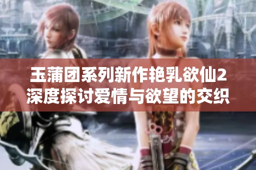 玉蒲团系列新作艳乳欲仙2深度探讨爱情与欲望的交织之旅