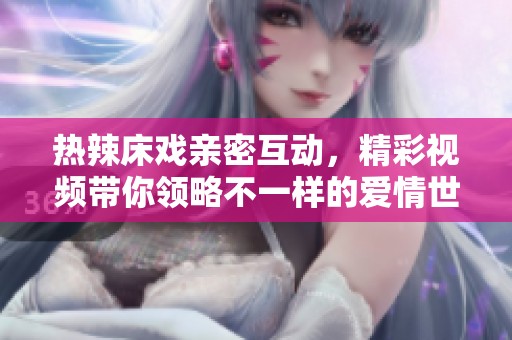 热辣床戏亲密互动，精彩视频带你领略不一样的爱情世界