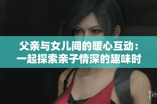 父亲与女儿间的暖心互动：一起探索亲子情深的趣味时刻