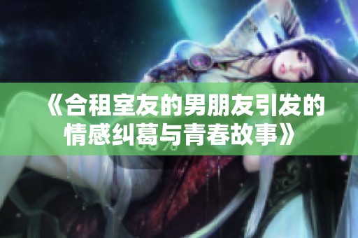 《合租室友的男朋友引发的情感纠葛与青春故事》