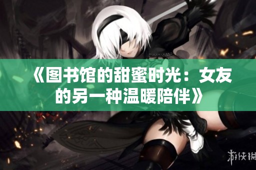 《图书馆的甜蜜时光：女友的另一种温暖陪伴》