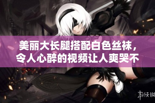 美丽大长腿搭配白色丝袜，令人心醉的视频让人爽哭不已