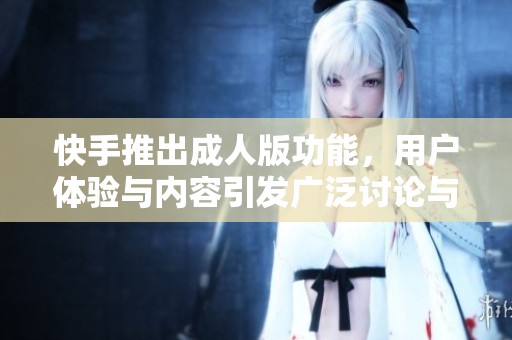 快手推出成人版功能，用户体验与内容引发广泛讨论与关注