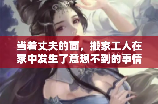 当着丈夫的面，搬家工人在家中发生了意想不到的事情