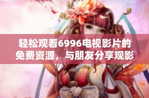 轻松观看6996电视影片的免费资源，与朋友分享观影乐趣