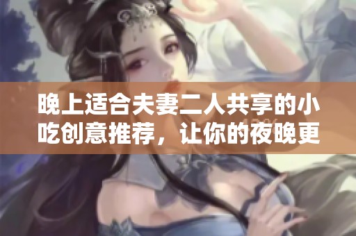 晚上适合夫妻二人共享的小吃创意推荐，让你的夜晚更加美味温馨