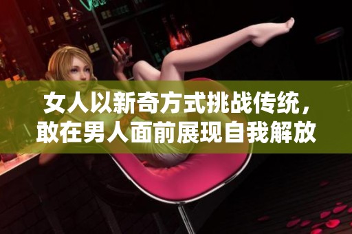 女人以新奇方式挑战传统，敢在男人面前展现自我解放与反叛行为