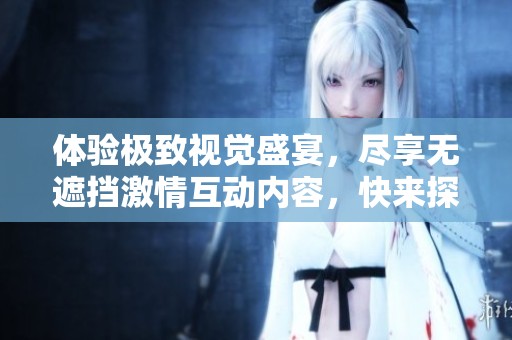 体验极致视觉盛宴，尽享无遮挡激情互动内容，快来探索全新感官之旅！