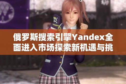 俄罗斯搜索引擎Yandex全面进入市场探索新机遇与挑战