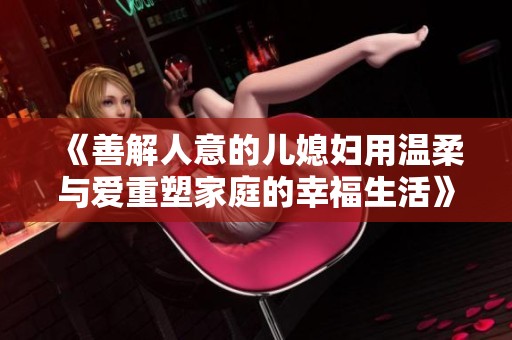 《善解人意的儿媳妇用温柔与爱重塑家庭的幸福生活》