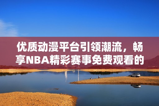 优质动漫平台引领潮流，畅享NBA精彩赛事免费观看的方法揭秘