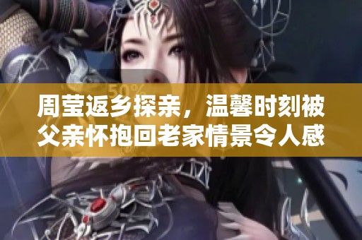 周莹返乡探亲，温馨时刻被父亲怀抱回老家情景令人感动