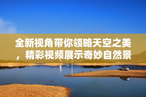 全新视角带你领略天空之美，精彩视频展示奇妙自然景观