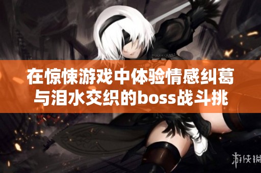 在惊悚游戏中体验情感纠葛与泪水交织的boss战斗挑战