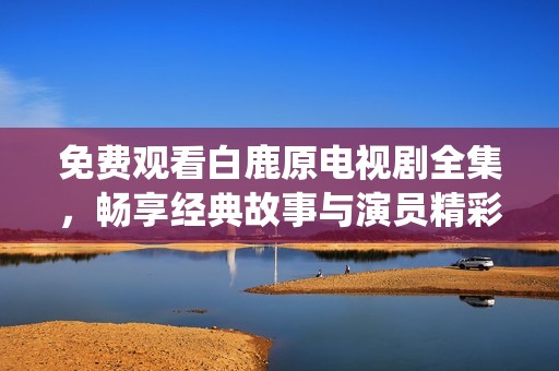 免费观看白鹿原电视剧全集，畅享经典故事与演员精彩演绎