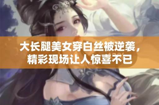 大长腿美女穿白丝被逆袭，精彩现场让人惊喜不已