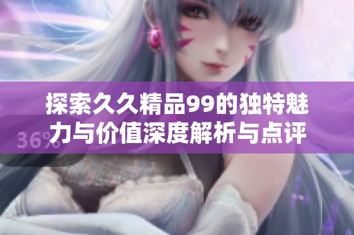 探索久久精品99的独特魅力与价值深度解析与点评