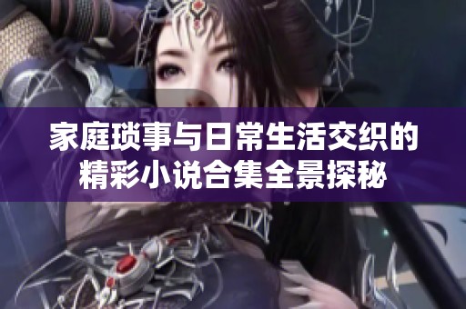 家庭琐事与日常生活交织的精彩小说合集全景探秘