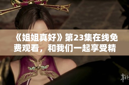 《姐姐真好》第23集在线免费观看，和我们一起享受精彩剧情吧