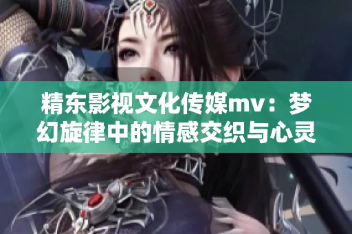 精东影视文化传媒mv：梦幻旋律中的情感交织与心灵碰撞