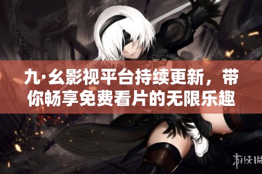 九·幺影视平台持续更新，带你畅享免费看片的无限乐趣