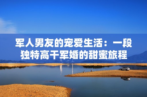 军人男友的宠爱生活：一段独特高干军婚的甜蜜旅程