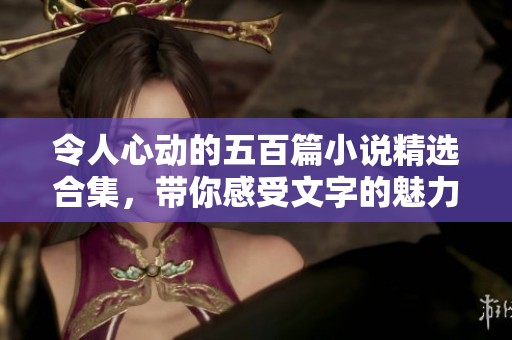 令人心动的五百篇小说精选合集，带你感受文字的魅力与力量