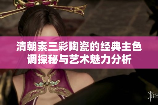 清朝素三彩陶瓷的经典主色调探秘与艺术魅力分析