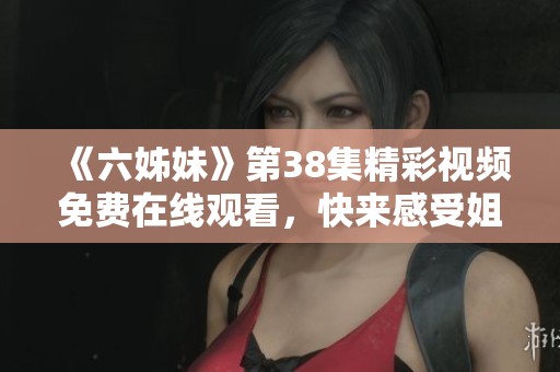 《六姊妹》第38集精彩视频免费在线观看，快来感受姐妹情深的感人故事