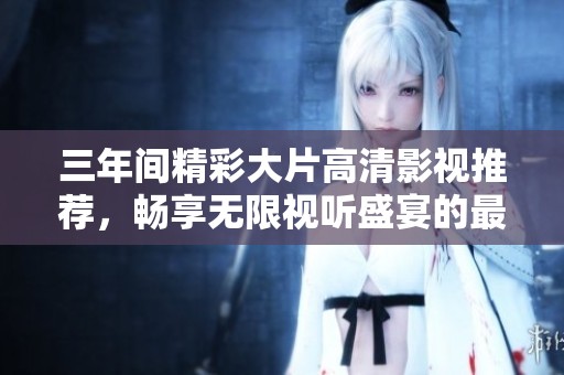 三年间精彩大片高清影视推荐，畅享无限视听盛宴的最佳选择
