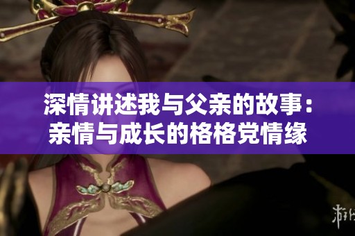 深情讲述我与父亲的故事：亲情与成长的格格党情缘