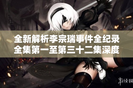 全新解析李宗瑞事件全纪录全集第一至第三十二集深度解读与反思