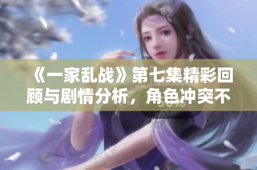 《一家乱战》第七集精彩回顾与剧情分析，角色冲突不断升级