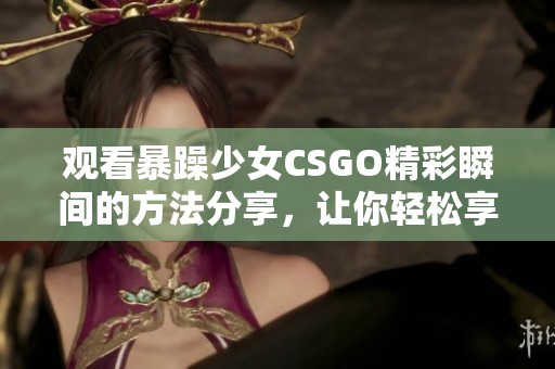 观看暴躁少女CSGO精彩瞬间的方法分享，让你轻松享受高清游戏体验